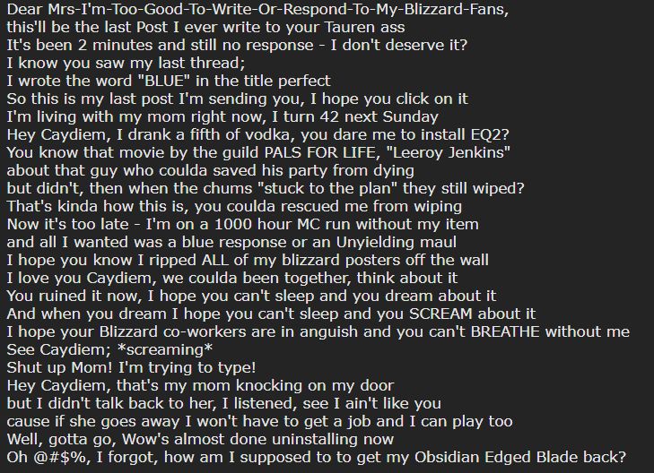 A forum post that reads:
"Dear Mrs-I'm-Too-Good-To-Write-Or-Respond-To-My-Blizzard-Fans,
this'll be the last Post I ever write to your Tauren ass
It's been 2 minutes and still no response - I don't deserve it?
I know you saw my last thread;
I wrote the word "BLUE" in the title perfect
So this is my last post I'm sending you, I hope you click on it
I'm living with my mom right now, I turn 42 next Sunday
Hey Caydiem, I drank a fifth of vodka, you dare me to install EQ2?
You know that movie by the guild PALS FOR LIFE, "Leeroy Jenkins"
about that guy who coulda saved his party from dying
but didn't, then when the chums "stuck to the plan" they still wiped?
That's kinda how this is, you coulda rescued me from wiping
Now it's too late - I'm on a 1000 hour MC run without my item
and all I wanted was a blue response or an Unyielding maul
I hope you know I ripped ALL of my blizzard posters off the wall
I love you Caydiem, we coulda been together, think about it
You ruined it now, I hope you can't sleep and you dream about it
And when you dream I hope you can't sleep and you SCREAM about it
I hope your Blizzard co-workers are in anguish and you can't BREATHE without me
See Caydiem; *screaming*
Shut up Mom! I'm trying to type!
Hey Caydiem, that's my mom knocking on my door
but I didn't talk back to her, I listened, see I ain't like you
cause if she goes away I won't have to get a job and I can play too
Well, gotta go, Wow's almost done uninstalling now
Oh @#$%, I forgot, how am I supposed to to get my Obsidian Edged Blade back?"