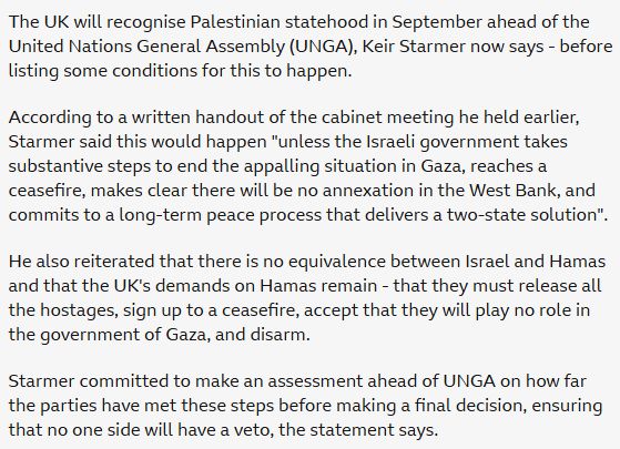 From the BBC:

The UK will recognise Palestinian statehood in September ahead of the United Nations General Assembly (UNGA), Keir Starmer now says - before listing some conditions for this to happen.

According to a written handout of the cabinet meeting he held earlier, Starmer said this would happen "unless the Israeli government takes substantive steps to end the appalling situation in Gaza, reaches a ceasefire, makes clear there will be no annexation in the West Bank, and commits to a long-term peace process that delivers a two-state solution".

He also reiterated that there is no equivalence between Israel and Hamas and that the UK's demands on Hamas remain - that they must release all the hostages, sign up to a ceasefire, accept that they will play no role in the government of Gaza, and disarm.

Starmer committed to make an assessment ahead of UNGA on how far the parties have met these steps before making a final decision, ensuring that no one side will have a veto, the statement says.