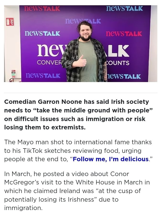 Take the middle ground': Garron Noone on combatting extremism
In his video, Noone said that there “absolutely is an immigration issue in Ireland” and an online backlash followed.

Comedian Garron Noone has said Irish society needs to “take the middle ground with people” on difficult issues such as immigration or risk losing them to extremists.
The Mayo man shot to international fame thanks to his TikTok sketches reviewing food, urging people at the end to, “Follow me, I’m delicious.” 
In March, he posted a video about Conor McGregor’s visit to the White House in March in which he claimed Ireland was “at the cusp of potentially losing its Irishness” due to immigration. 
