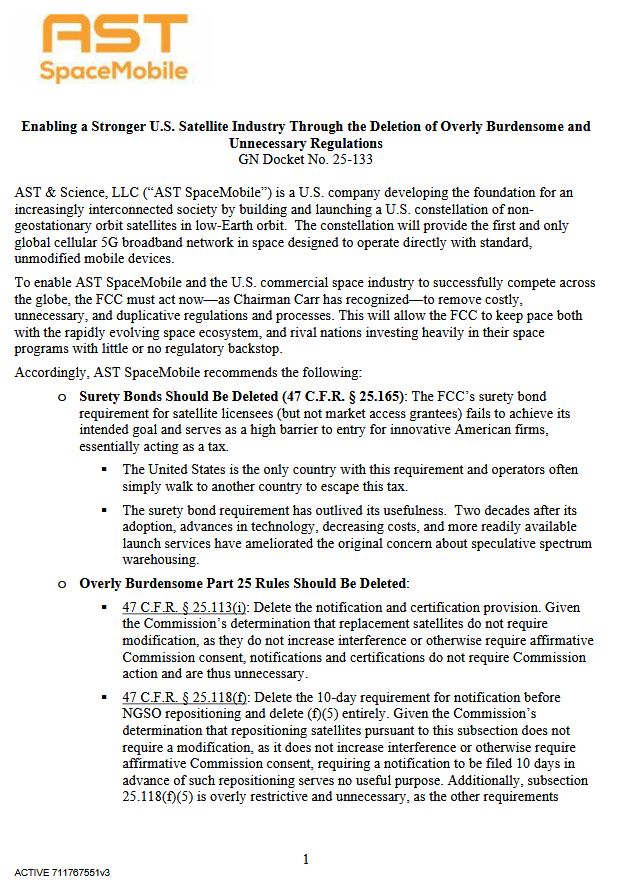 1
ACTIVE 711767551v3
Enabling a Stronger U.S. Satellite Industry Through the Deletion of Overly Burdensome and
Unnecessary Regulations
GN Docket No. 25-133
AST & Science, LLC (“AST SpaceMobile”) is a U.S. company developing the foundation for an
increasingly interconnected society by building and launching a U.S. constellation of non-
geostationary orbit satellites in low-Earth orbit. The constellation will provide the first and only
global cellular 5G broadband network in space designed to operate directly with standard,
unmodified mobile devices.
To enable AST SpaceMobile and the U.S. commercial space industry to successfully compete across
the globe, the FCC must act now—as Chairman Carr has recognized—to remove costly,
unnecessary, and duplicative regulations and processes. This will allow the FCC to keep pace both
with the rapidly evolving space ecosystem, and rival nations investing heavily in their space
programs with little or no regulatory backstop.
Accordingly, AST SpaceMobile recommends the following:
o Surety Bonds Should Be Deleted (47 C.F.R. § 25.165): The FCC’s surety bond
requirement for satellite licensees (but not market access grantees) fails to achieve its
intended goal and serves as a high barrier to entry for innovative American firms,
essentially acting as a tax.
 The United States is the only country with this requirement and operators often
simply walk to another country to escape this tax.
 The surety bond requirement has outlived its usefulness. Two decades after its
adoption, advances in technology, decreasing costs, and more readily available
launch services have ameliorated the original concern about speculative spectrum
warehousing.
o Overly Burdensome Part 25 Rules Should Be Deleted:
 47 C.F.R. § 25.113(i): Delete the notification and certification provision. Given
the Commission’s determination that replacement satellites do not require
modification, as they do not increase interference or otherwise require affirmative
Commission …