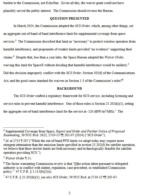 2
burden to the Commission, not EchoStar. Given all this, the waiver grant could not have
plausibly served the public interest. The Commission should reverse the Bureau.
QUESTION PRESENTED
In March 2024, the Commission adopted the SCS Order, which, among other things, set
an aggregate out-of-band of band interference limit for supplemental coverage from space
services.3 The Commission described that limit as “necessary” to protect wireless operators from
harmful interference, and proponents of weaker limits provided “no evidence” supporting their
claims.4 Despite that, less than a year later, the Space Bureau adopted the Waiver Order,
waiving this limit for SpaceX without deciding that harmful interference would be unlikely.5
Did this decision improperly conflict with the SCS Order, Section 303(f) of the Communications
Act, and the good cause standard for waivers in Section 1.3 of the Commission’s rules?6
BACKGROUND
The SCS Order crafted a regulatory framework for SCS service, including licensing and
service rules to prevent harmful interference. One of those rules is Section 25.202(k)(1), setting
the aggregate out-of-band interference limit for the service at -120 dBW/m2/MHz.7 The