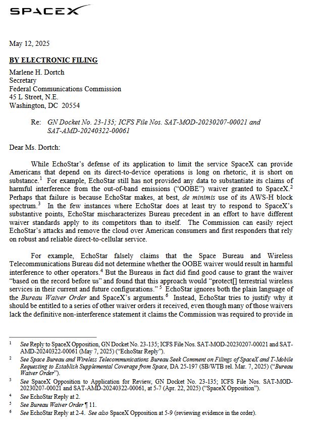 May 12, 2025
BY ELECTRONIC FILING
Marlene H. Dortch
Secretary
Federal Communications Commission
45 L Street, N.E.
Washington, DC 20554
Re: GN Docket No. 23-135; ICFS File Nos. SAT-MOD-20230207-00021 and
SAT-AMD-20240322-00061
Dear Ms. Dortch:
While EchoStar’s defense of its application to limit the service SpaceX can provide
Americans that depend on its direct-to-device operations is long on rhetoric, it is short on
substance.1 For example, EchoStar still has not provided any data to substantiate its claims of
harmful interference from the out-of-band emissions (“OOBE”) waiver granted to SpaceX.2
Perhaps that failure is because EchoStar makes, at best, de minimis use of its AWS-H block
spectrum.3 In the few instances where EchoStar does at least try to respond to SpaceX’s
substantive points, EchoStar mischaracterizes Bureau precedent in an effort to have different
waiver standards apply to its competitors than to itself. The Commission can easily reject
EchoStar’s attacks and remove the cloud over American consumers and first responders that rely
on robust and reliable direct-to-cellular service.
For example, EchoStar falsely claims that the Space Bureau and Wireless
Telecommunications Bureau did not determine whether the OOBE waiver would result in harmful
interference to other operators.4 But the Bureaus in fact did find good cause to grant the waiver
“based on the record before us” and found that this approach would “protect[] terrestrial wireless
services in their current and future configurations.” 5 EchoStar ignores both the plain language of
the Bureau Waiver Order and SpaceX’s arguments.6 Instead, EchoStar tries to justify why it
should be entitled to a series of other waiver orders it received, even though many of those waivers
lack the definitive non-interference statement it claims the Commission was required to provide in