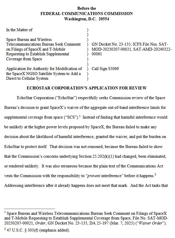 Before the
FEDERAL COMMUNICATIONS COMMISSION
Washington, D.C. 20554
In the Matter of
Space Bureau and Wireless
Telecommunications Bureau Seek Comment
on Filings of SpaceX and T-Mobile
Requesting to Establish Supplemental
Coverage from Space
Application for Authority for Modification of
the SpaceX NGSO Satellite System to Add a
Direct to Cellular System
)
)
)
)
)
)
)
)
)
)
)
GN Docket No. 23-135; ICFS File Nos. SAT-
MOD-20230207-00021, SAT-AMD-20240322-
00061
Call Sign S3069
ECHOSTAR CORPORATION’S APPLICATION FOR REVIEW
EchoStar Corporation (“EchoStar”) respectfully seeks Commission review of the Space
Bureau’s decision to grant SpaceX’s waiver of the aggregate out-of-band interference limits for
supplemental coverage from space (“SCS”).1 Instead of finding that harmful interference would
be unlikely at the higher power levels proposed by SpaceX, the Bureau failed to make any
decision about the likelihood of harmful interference, granted the waiver, and put the burden on
EchoStar to protect itself. That decision was not reasoned, because the Bureau failed to show
that the Commission’s concerns underlying Section 25.202(k)(1) had changed, been eliminated,
or rendered unlikely. It was also erroneous because the plain text of the Communications Act
vests the Commission with the responsibility to “prevent interference” before it happens.2
Addressing interference after it already happens does not meet that mark. 