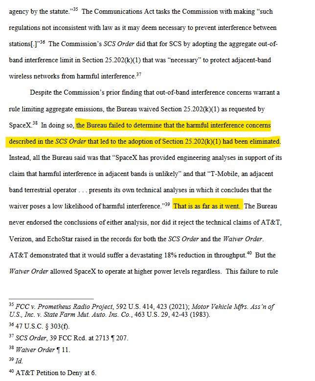 8
agency by the statute.”35 The Communications Act tasks the Commission with making “such
regulations not inconsistent with law as it may deem necessary to prevent interference between
stations[.]”36 The Commission’s SCS Order did that for SCS by adopting the aggregate out-of-
band interference limit in Section 25.202(k)(1) that was “necessary” to protect adjacent-band
wireless networks from harmful interference.37
Despite the Commission’s prior finding that out-of-band interference concerns warrant a
rule limiting aggregate emissions, the Bureau waived Section 25.202(k)(1) as requested by
SpaceX.38 In doing so, the Bureau failed to determine that the harmful interference concerns
described in the SCS Order that led to the adoption of Section 25.202(k)(1) had been eliminated.
Instead, all the Bureau said was that “SpaceX has provided engineering analyses in support of its
claim that harmful interference in adjacent bands is unlikely” and that “T-Mobile, an adjacent
band terrestrial operator . . . presents its own technical analyses in which it concludes that the
waiver poses a low likelihood of harmful interference.”39 That is as far as it went. The Bureau
never endorsed the conclusions of either analysis, nor did it reject the technical claims of AT&T,
Verizon, and EchoStar raised in the records for both the SCS Order and the Waiver Order.
AT&T demonstrated that it would suffer a devastating 18% reduction in throughput.40 But the
Waiver Order allowed SpaceX to operate at higher power levels regardless. This failure to rule