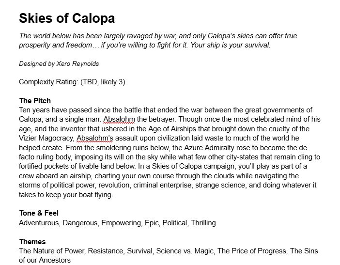 A screengrab from a writing program. The text reads:

Skies of Calopa
The world below has been largely ravaged by war, and only Calopa’s skies can offer true prosperity and freedom… if you’re willing to fight for it. Your ship is your survival.

Designed by Xero Reynolds

Complexity Rating: (TBD, likely 3)

The Pitch
Ten years have passed since the battle that ended the war between the great governments of Calopa, and a single man: Absalohm the betrayer. Though once the most celebrated mind of his age, and the inventor that ushered in the Age of Airships that brought down the cruelty of the Vizier Magocracy, Absalohm’s assault upon civilization laid waste to much of the world he helped create. From the smoldering ruins below, the Azure Admiralty rose to become the de facto ruling body, imposing its will on the sky while what few other city-states that remain cling to fortified pockets of livable land below. In a Skies of Calopa campaign, you’ll play as part of a crew aboard an airship, charting your own course through the clouds while navigating the storms of political power, revolution, criminal enterprise, strange science, and doing whatever it takes to keep your boat flying.

Tone & Feel
Adventurous, Dangerous, Empowering, Epic, Political, Thrilling 

Themes
The Nature of Power, Resistance, Survival, Science vs. Magic, The Price of Progress, The Sins of our Ancestors
