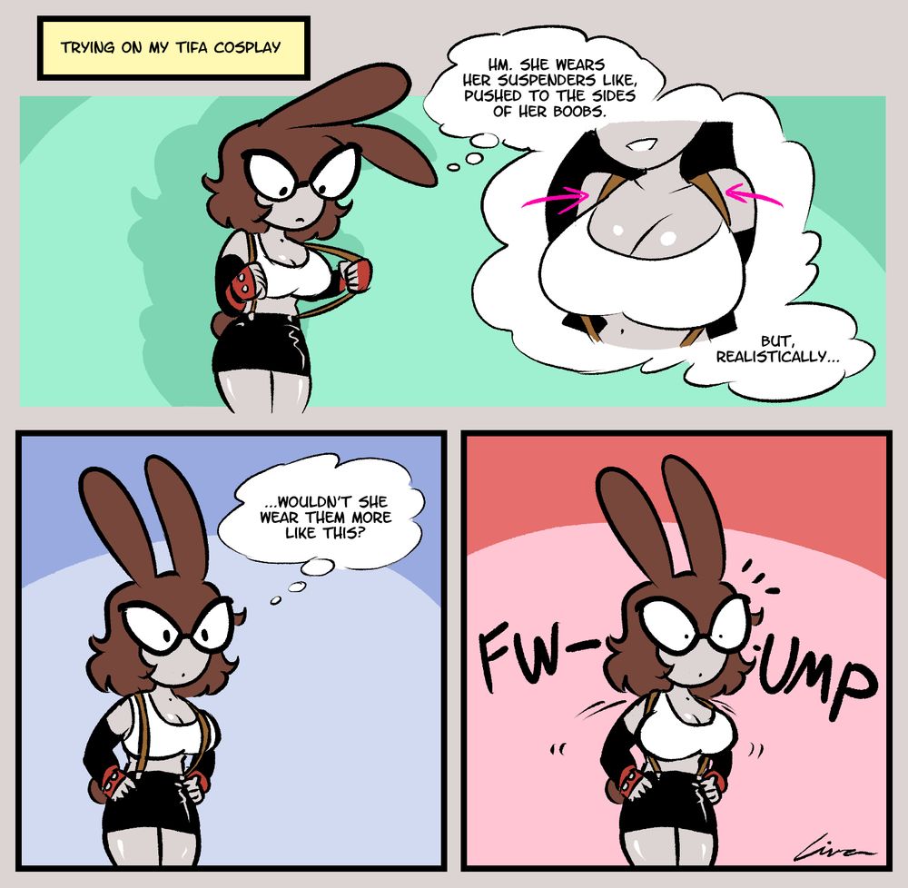 A three-panel comic.

Narration: "Trying on my Tifa Cosplay"
A girl with bunny ears is dressed as Tifa from FF7, holding onto the outfit's suspenders and thinking: "Hm. She wears her suspenders like, pushed to the sides of her boobs. But, realistically..."
She puts the suspenders on top of her chest, over her breasts. "...wouldn't she wear them more like this?"
The suspenders slide to the sides with a loud FWUMP.