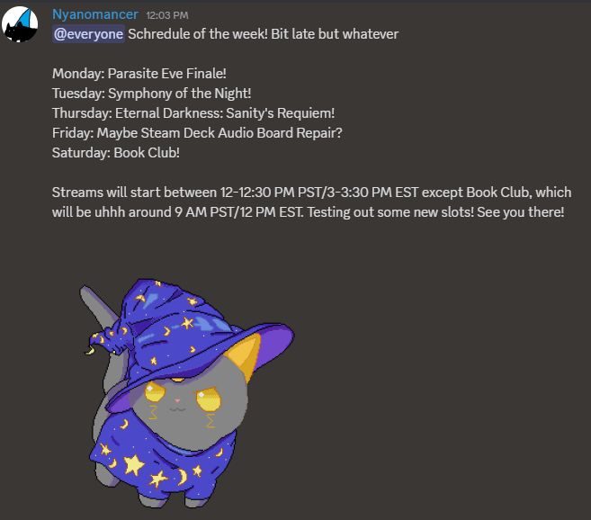 Nyano's Schedule, which reads as follows:

Schredule of the week! Bit late but whatever

Monday: Parasite Eve Finale!
Tuesday: Symphony of the Night!
Thursday: Eternal Darkness: Sanity's Requiem!
Friday: Maybe Steam Deck Audio Board Repair?
Saturday: Book Club!

Streams will start between 12-12:30 PM PST/3-3:30 PM EST except Book Club, which will be uhhh around 9 AM PST/12 PM EST. Testing out some new slots! See you there!

Art by the illustrious Extrafuzzy