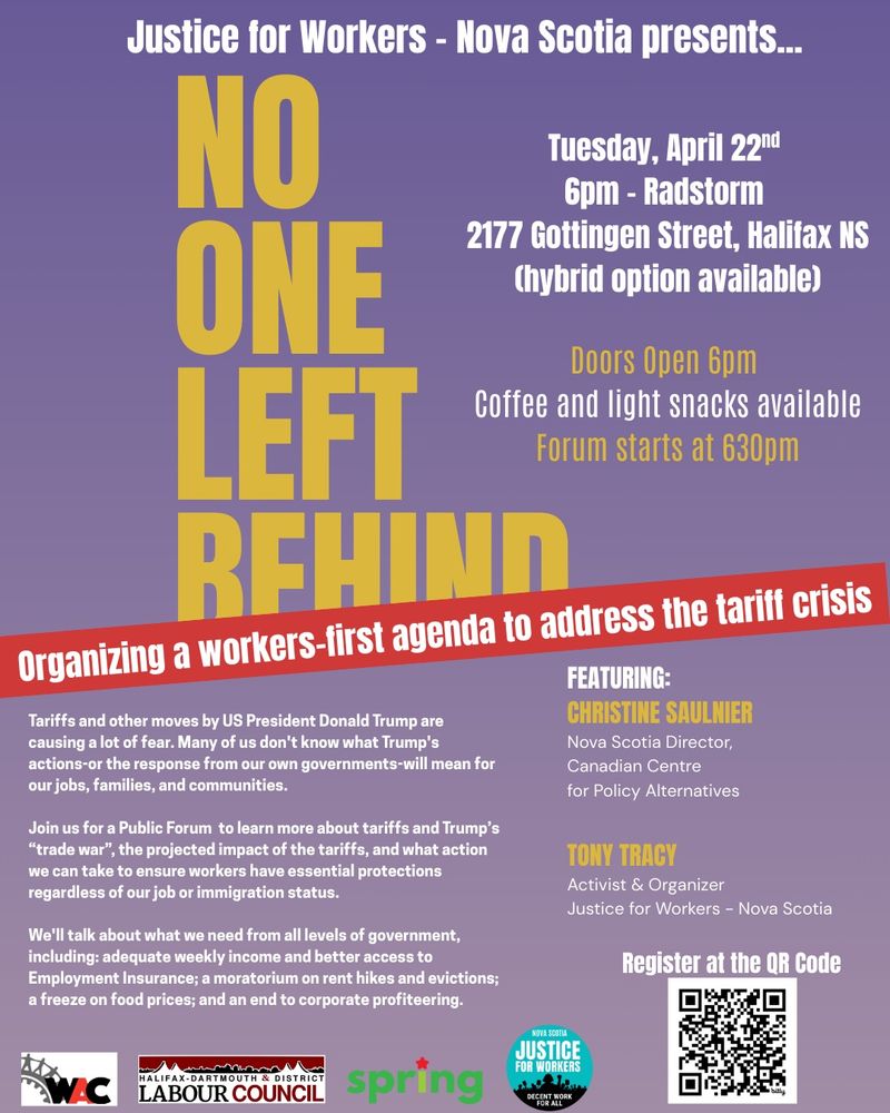 PUBLIC FORUM on the Tariff Crisis & Emergency Supports Needed

HYBRID MEETING: in person *and* online on Zoom

NO ONE LEFT BEHIND: Organizing A Workers-First Agenda To Address The Tariff Crisis

TUESDAY APRIL 22nd @ 6:30pm
RadStorm
2177 Gottingen Street
Halifax, NS

SPEAKERS:

Christine Saulnier
Nova Scotia Director
Canadian Centre for Policy Alternatives-NS (CCPA-NS)

Tony Tracy
Activist and Organizer
Justice for Workers Nova Scotia (J4W-NS)

Coffee and light snacks available.

Doors Open: 6:00pm
Forum Begins: 6:30pm

REGISTER for HALIFAX EVENT:
http://bit.ly/TariffsHalifax

HYBRID on ZOOM:
http://bit.ly/TariffsHalifaxZoom
6:30pm Atlantic / 5:30pm Eastern / 2:30pm Pacific
TUESDAY APRIL 22nd 2025

Organized and Hosted by: 
JUSTICE FOR WORKERS - NOVA SCOTIA (J4W-NS)

Co-Sponsored and Endorsed by:
 • Halifax-Dartmouth & District Labour Council (HDDLC)
 • Halifax Workers' Action Centre (WAC)
 • Spring Socialist Network / Spring Magazine
