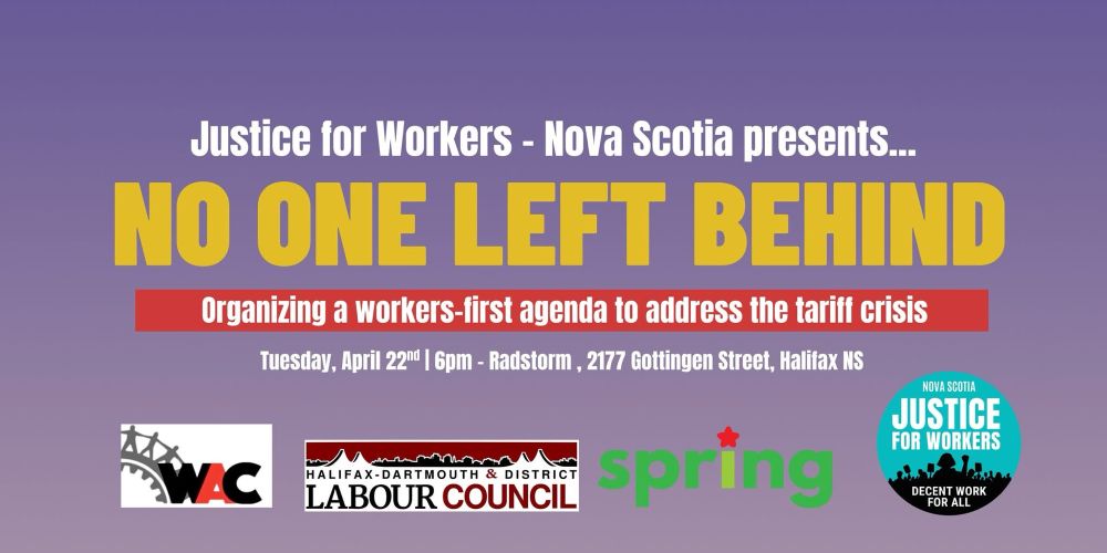 PUBLIC FORUM on the Tariff Crisis & Emergency Supports Needed

HYBRID MEETING: in person *and* online on Zoom

NO ONE LEFT BEHIND: Organizing A Workers-First Agenda To Address The Tariff Crisis

TUESDAY APRIL 22nd @ 6:30pm
RadStorm
2177 Gottingen Street
Halifax, NS

SPEAKERS:

Christine Saulnier
Nova Scotia Director
Canadian Centre for Policy Alternatives-NS (CCPA-NS)

Tony Tracy
Activist and Organizer
Justice for Workers Nova Scotia (J4W-NS)

Coffee and light snacks available.

Doors Open: 6:00pm
Forum Begins: 6:30pm

REGISTER for HALIFAX EVENT:
http://bit.ly/TariffsHalifax

HYBRID on ZOOM:
http://bit.ly/TariffsHalifaxZoom
6:30pm Atlantic / 5:30pm Eastern / 2:30pm Pacific
TUESDAY APRIL 22nd 2025

Organized and Hosted by: 
JUSTICE FOR WORKERS - NOVA SCOTIA (J4W-NS)

Co-Sponsored and Endorsed by:
 • Halifax-Dartmouth & District Labour Council (HDDLC)
 • Halifax Workers' Action Centre (WAC)
 • Spring Socialist Network / Spring Magazine