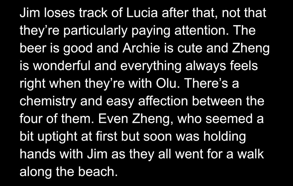 Jim loses track of Lucia after that, not that they’re particularly paying attention. The beer is good and Archie is cute and Zheng is wonderful and everything always feels right when they’re with Olu. There’s a chemistry and easy affection between the four of them. Even Zheng, who seemed a bit uptight at first but soon was holding hands with Jim as they all went for a walk along the beach.
