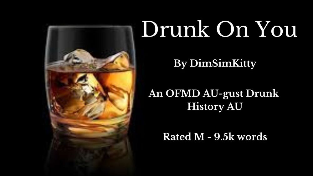 A glass of whisky with ice on a black background The text reads:
Drunk On You
By DimSimKitty
An OFMD AU-gust Drunk History AU
Rated M - 9.5k words