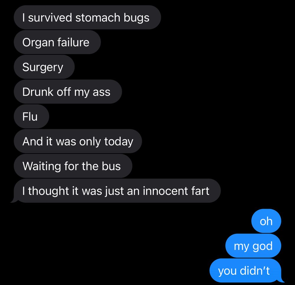 text conversation- 
other person: 
I survived stomach bugs
organ failure
surgery
drunk off my ass
flu 
and it was only today 
waiting for the bus 
I thought it was just an innocent fart

me: 
oh
my god 
you didn’t 