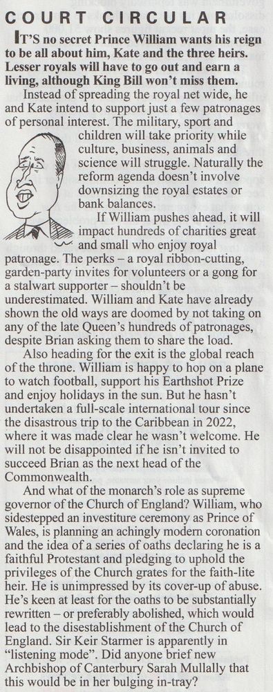 William wants to dump being head of the Commonwealth, get rid of most of the charities that his gran supported and disestablish the Church of England once he's king, according to Private Eye magazine. He wants the £24+ million annual income but doesn't want the responsibilities that go with it.