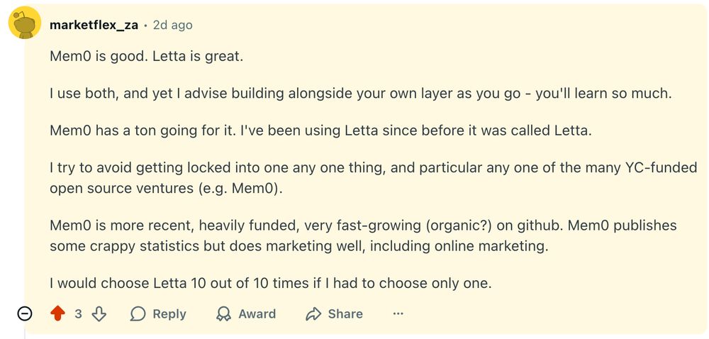 Reddit post screenshot:  Mem0 is good. Letta is great.  I use both, and yet I advise building alongside your own layer as you go - you'll learn so much.  Mem0 has a ton going for it. I've been using Letta since before it was called Letta.  I try to avoid getting locked into one any one thing, and particular any one of the many YC-funded open source ventures (e.g. Mem0).  Mem0 is more recent, heavily funded, very fast-growing (organic?) on github. Mem0 publishes some crappy statistics but does marketing well, including online marketing.  I would choose Letta 10 out of 10 times if I had to choose only one.