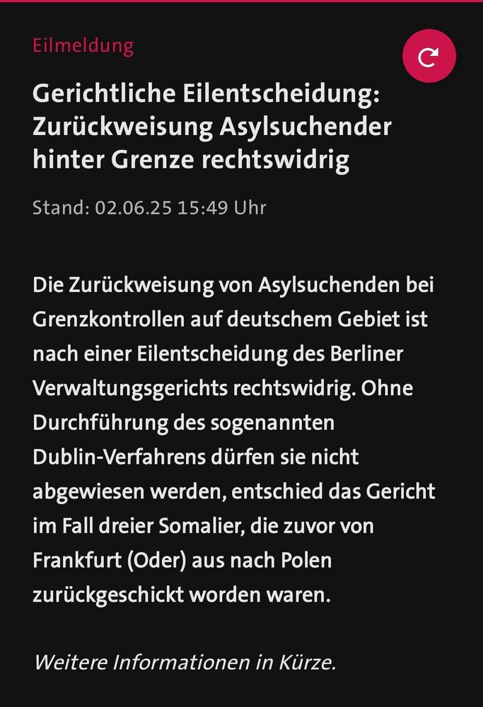 Eilmeldung
Gerichtliche Eilentscheidung:
Zurückweisung Asylsuchender
hinter Grenze rechtswidrig
Stand: 02.06.25 15:49 Uhr
Die Zurückweisung von Asylsuchenden bei
Grenzkontrollen auf deutschem Gebiet ist
nach einer Eilentscheidung des Berliner
Verwaltungsgerichts rechtswidrig. Ohne
Durchführung des sogenannten
Dublin-Verfahrens dürfen sie nicht
abgewiesen werden, entschied das Gericht
im Fall dreier Somalier, die zuvor von
Frankfurt (Oder) aus nach Polen
zurückgeschickt worden waren.
Weitere Informationen in Kürze