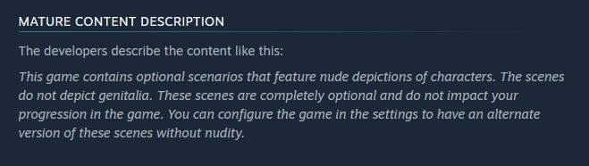 Screenshot of text from a games storefront page. Text reads as follows:

Mature Content Description
The developers describe the content like this:
This game contains optional scenarios that feature nude depictions of characters. The scenes do not depict genitalia. These scenes are completely optional and do not impact your progression in the game. You can configure the game in the settings to have an alternate version of these scenes without nudity. 