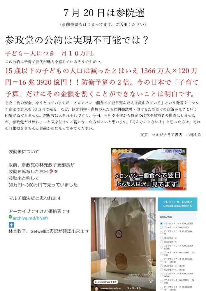 ７月20日は参院選
（事前投票もはじまってます。ご活用ください）

参政党の公約は実現不可能では？
子ども一人につき　月１０万円。
この公約に子育て世代が魅力を感じているそうですが…。
15歳以下の子どもの人口は減ったとはいえ1366万人×120万円＝16兆3920億円！！防衛予算の2倍。今の日本で「子育て予算」だけにその金額を割くことができないことは明白です。
また「食の安全」をうたっていますが「メロンパン一個食べて翌日死んだ人は沢山みている」という発言や「マルチ商法でお米を30万円で売る」など、似非科学・党員の人たちに利益誘導・儲けるためだけの政策かな？という印象がぬぐえません。選択肢は人それぞれですし、今回、当店や小林から特定の政党や候補者の推薦はしませんが、参政党だけはちょっと気を付けてご覧になった方がよいと思います。「そんなことないよ」と思った方は、それぞれ根拠をきちんとお確かめになってみてください。
文責　マルジナリア書店　小林えみ

 

