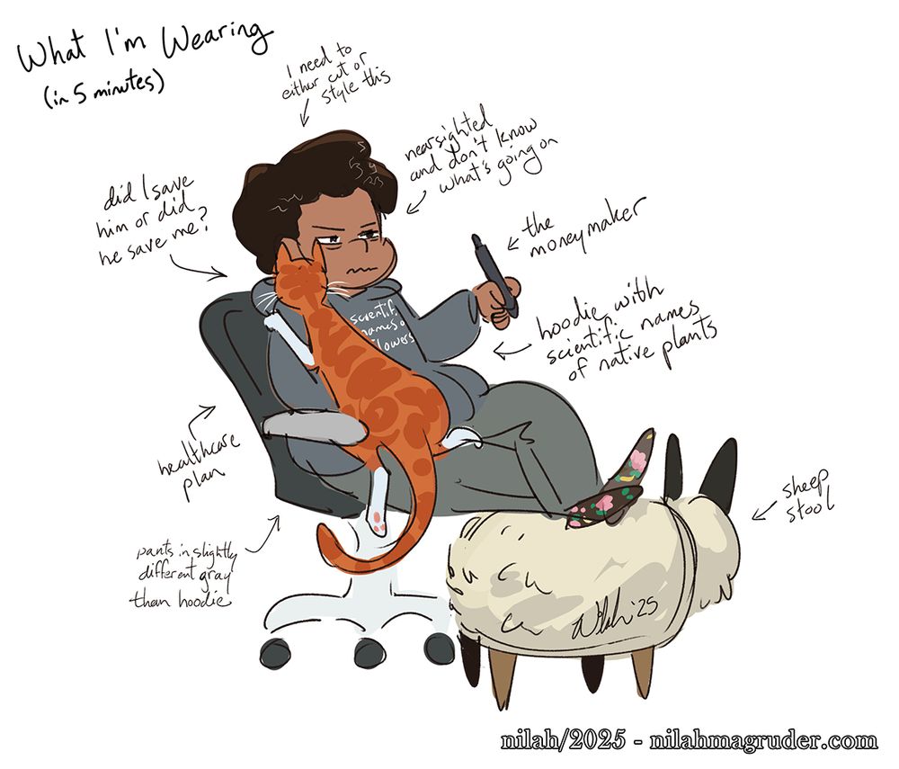 Quick digital self portrait of a Black woman sitting in a computer chair holding a tablet stylus in her left hand, legs crossed and feet propped on a stool, with an orange tabby cat lying on the right side of her body. Scribbled text around the drawing reads:
What I'm wearing (in 5 minutes)
- need to either cut or style this (hair)
- nearsighted and don't know what's going on
- the moneymaker (stylus)
- hoodie with scientific names of native plants
- sheep stool
- pants in slightly different gray than hoodie
- healthcare plan (chair)
- did I save him or did he save me? (cat)