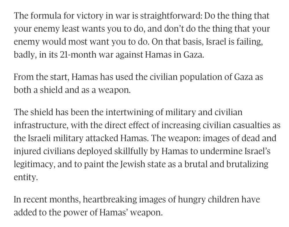 The formula for victory in war is straightforward: Do the thing that your enemy least wants you to do, and don't do the thing that your enemy would most want you to do. On that basis, Israel is failing, badly, in its 21-month war against Hamas in Gaza.
From the start, Hamas has used the civilian population of Gaza as both a shield and as a weapon.
The shield has been the intertwining of military and civilian infrastructure, with the direct effect of increasing civilian casualties as the Israeli military attacked Hamas. The weapon: images of dead and injured civilians deployed skillfully by Hamas to undermine Israel's legitimacy, and to paint the Jewish state as a brutal and brutalizing entity.
In recent months, heartbreaking images of hungry children have added to the power of Hamas' weapon.