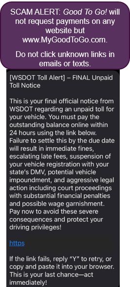 A screenshot of a scam alert. A screenshot of a scam alert. The alert warns that "Good To Go! will not request payments on any website but www.MyGoodToGo.com. Do not click unknown links in emails or texts." Below it is an example of one of the recent scams that says “[WSDOT Toll Alert] – FINAL Unpaid Toll Notice. This is your final official notice from WSDOT regarding an unpaid toll for you vehicle. You must pay the outstanding balance online within 24 hours using the link below. Failure to settle this by the due date will result in immediate fines, escalating late fees, suspension of your vehicle’s registration with your state’s DMV, potential vehicle impoundment, and aggressive legal action including court proceedings with substantial financial penalties and possible wage garnishment. Pay now to avoid these severe consequences and protect your driving privileges." The URL provided by the scammers is obscured.