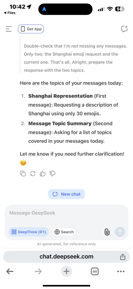 Double-check that I'm not missing any messages.
Only two: the Shanghai emoji request and the current one. That's all. Alright, prepare the response with the two topics.
Here are the topics of your messages today:
1. Shanghai Representation (First message): Requesting a description of
Shanghai using only 30 emojis.
2. Message Topic Summary (Second message): Asking for a list of topics covered in your messages today.
Let me know if you need further clarification! (Smiley emoji)