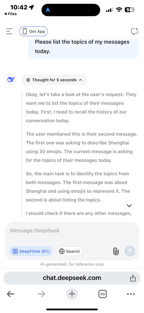 Screenshot: Please list the topics of my messages today.

Thought for 5 seconds ^
Okay, let's take a look at the user's request. They want me to list the topics of their messages
today. First, I need to recall the history of our conversation today.
The user mentioned this is their second message.
The first one was asking to describe Shanghai using 30 emojis. The current message is asking
for the topics of their messages today.
So, the main task is to identify the topics from both messages. The first message was about Shanghai and using emojis to represent it. The second is about listing the topics.
く
I should check if there are any other messages,