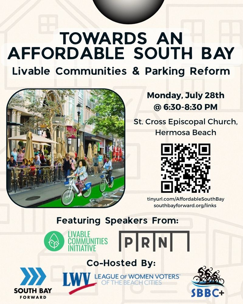 TOWARDS AN AFFORDABLE SOUTH BAY: Livable Communities & Parking Reform

Monday, July 28th @ 6:30-8:30 PM
St. Cross Episcopal Church,
Hermosa Beach

RSVP:
tinyurl.com/AffordableSouthBay
southbayforward.org/links

Image of a complete street with cyclists, bike lane, dining decks, and retail with housing. 

Featuring Speakers From:
LIVABLE COMMUNITIES INITIATIVE
PRN
Co-Hosted By:
SOUTH BAY FORWARD
League of Women Voters of the Beach Cities
SBBC+