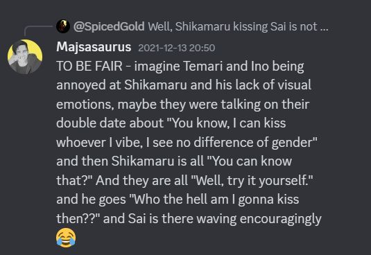 Discord screenshot from 2021 of Majsasaurus talking to SpicedGold:

TO BE FAIR - imagine Temari and Ino being annoyed at Shikamaru and his lack of visual emotions, maybe they were talking on their double date about "You know, I can kiss whoever I vibe, I see no difference of gender" and then Shikamaru is all "You can know that?" And they are all "Well, try it yourself." and he goes "Who the hell am I gonna kiss then??" and Sai is there waving encouragingly 😂
