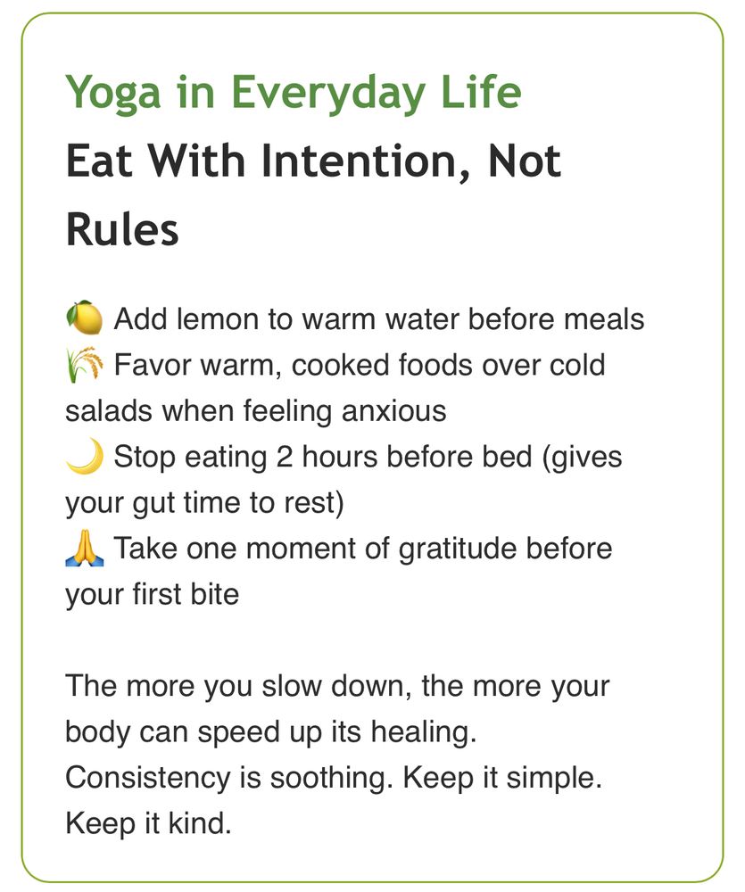 Yoga in Everyday Life
Eat With Intention, Not Rules
🍋 Add lemon to warm water before meals
🌾 Favor warm, cooked foods over cold salads when feeling anxious
🌙 Stop eating 2 hours before bed (gives your gut time to rest)
🙏 Take one moment of gratitude before your first bite
The more you slow down, the more your body can speed up its healing.
Consistency is soothing. Keep it simple. Keep it kind.