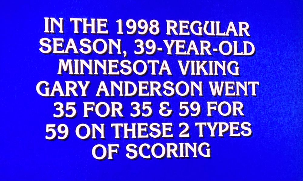 Jeopardy answer: IN THE 1998 REGULAR SEASON, 39-YEAR-OLD MINNESOTA VIKING
GARY ANDERSON WENT
35 FOR 35 & 59 FOR
59 ON THESE 2 TYPES OF SCORING