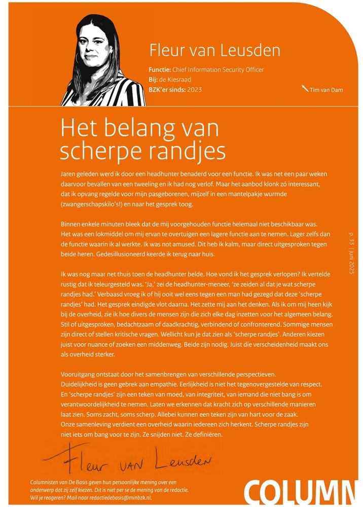 Jaren geleden werd ik door een headhunter benaderd voor een functie. Ik was net een paar weken daarvoor bevallen van een tweeling en ik had nog verlof. Maar het aanbod klonk zó interessant, dat ik opvang regelde voor mijn pasgeborenen, mijzelf in een mantelpakje wurmde (zwangerschapskilo’s!) en naar het gesprek toog. Binnen enkele minuten bleek dat de mij voorgehouden functie helemaal niet beschikbaar was. Het was een lokmiddel om mij ervan te overtuigen een lagere functie aan te nemen. Lager zelfs dan de functie waarin ik al werkte. Ik was not amused. Dit heb ik kalm, maar direct uitgesproken tegen beide heren. Gedesillusioneerd keerde ik terug naar huis.Ik was nog maar net thuis toen de headhunter belde. Hoe vond ik het gesprek verlopen? Ik vertelde rustig dat ik teleurgesteld was. ‘Ja,’ zei de headhunter-meneer, ‘ze zeiden al dat je wat scherpe randjes had.’ Verbaasd vroeg ik of hij ooit wel eens tegen een man had gezegd dat deze ‘scherpe randjes’ had. Het gesprek eindigde vlot daarna. Het zette mij aan het denken. Als ik om mij heen kijk bij de overheid, zie ik hoe divers de mensen zijn die zich elke dag inzetten voor het algemeen belang. Stil of uitgesproken, bedachtzaam of daadkrachtig, verbindend of confronterend. Sommige mensen zijn direct of stellen kritische vragen. (Max tekens helaas)