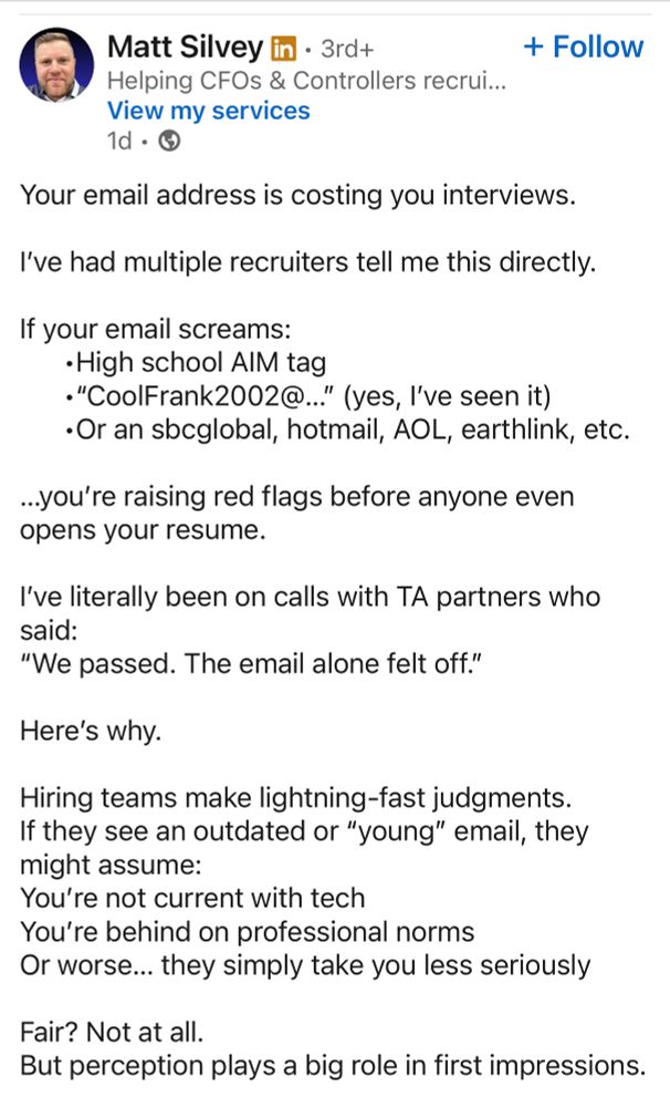 A screenshot of a LinkedIn post. 

Matt Silvey in • 3rd+
Helping CFOs & Controllers recrui...
View my services
1d • G
+ Follow

Your email address is costing you interviews.
I've had multiple recruiters tell me this directly.
If your email screams:
• High school AlM tag
•"CoolFrank2002@..." (yes, l've seen it)
•Or an sbeglobal, hotmail, AOL, earthlink, etc.
...you're raising red flags before anyone even opens your resume.
I've literally been on calls with TA partners who said:
"We passed. The email alone felt off."
Here's why.
Hiring teams make lightning-fast judgments.
If they see an outdated or "young" email, they might assume:
You're not current with tech
You're behind on professional norms
Or worse... they simply take you less seriously
Fair? Not at all.
But perception plays a big role in first impressions.
