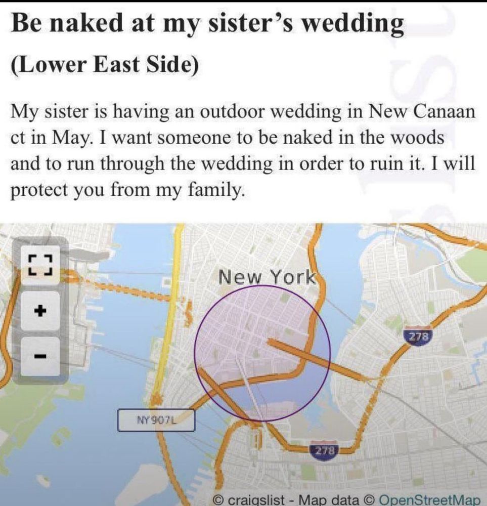 A screenshot of a Craigslist ad. It here’s a map under the post. The headline reads:

Be naked at my sister's wedding (lower east side)
My sister is having a wedding in New Caanan ct in May. I want someone to be named in the woods and to run through the wedding in order to ruin it. I will protect you from my family. 



