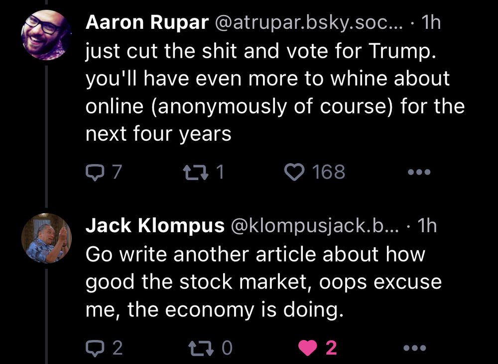 Bluesky user Aaron Rupar: just cut the shit and vote for Trump. You’ll have even more to whine about online (anonymously of course) for the next four years“

Bluesky user Jack Klompus, in response: “go write another article about how good the stock market, oops excuse me, the economy is doing.”