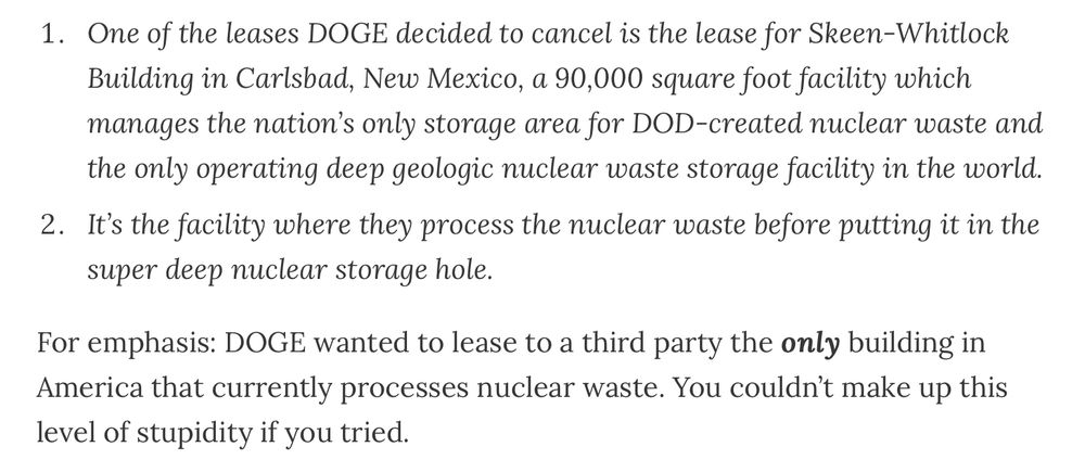 One of the leases DOGE decided to cancel is the lease for Skeen-Whitlock Building in Carlsbad, New Mexico, a 90,000 square foot facility which manages the nation’s only storage area for DOD-created nuclear waste and the only operating deep geologic nuclear waste storage facility in the world.
It’s the facility where they process the nuclear waste before putting it in the super deep nuclear storage hole.
For emphasis: DOGE wanted to lease to a third party the only building in America that currently processes nuclear waste. You couldn’t make up this level of stupidity if you tried.