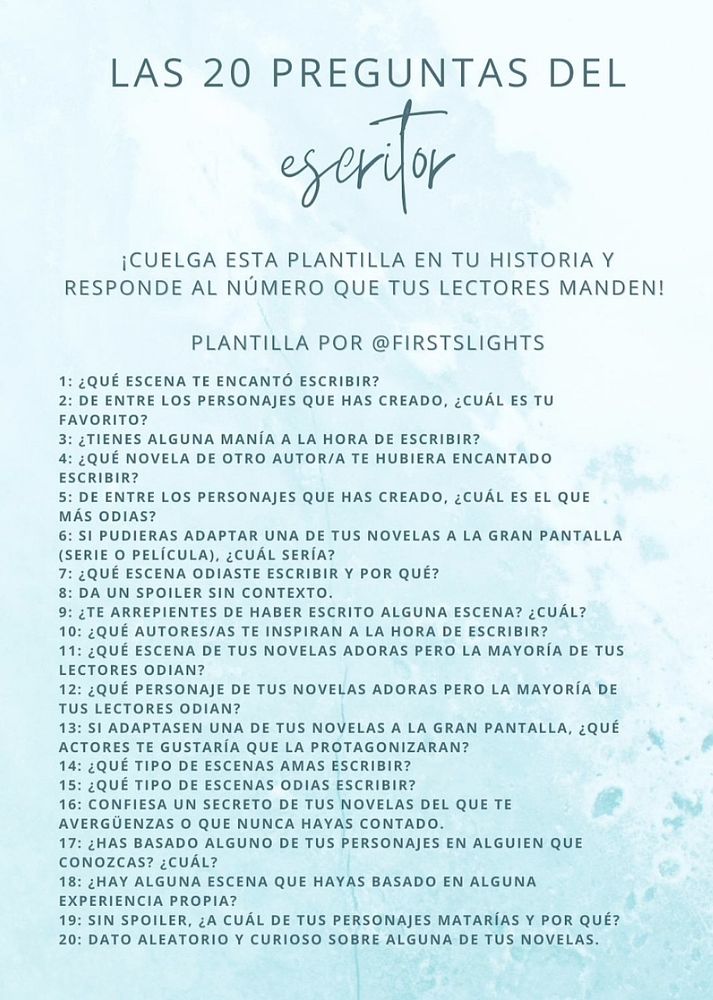 Las 20 preguntas del escritor. Cuelga esta plantilla en tu historia y responde al número que tus lectores manden. Plantilla por @firstlights

1. ¿Qué escena te encantó escribir?
2. De entre los personajes que has creado, ¿cuál es tu favorito?
3. ¿Tienes alguna manía a la hora de escribir?
4. ¿Qué novela de otro autor/a te hubiera encantado escribir?
5. De entre los personajes que has creado, ¿cuál es el que más odias?
6. Si pudieras adaptar una de tus novelas a la gran pantalla (serie o película, ¿cuál sería?
7. ¿Qué escena odiaste escribir y por qué?
8. Da un spoiler sin contexto
9. ¿Te arrepientes de haber escrito alguna escena? ¿Cuál?
10. ¿Qué autores/as te inspiran a la hora de escribir?
11. ¿Qué escena de tus novelas adoras pero la mayoría de tus lectores odian?
12. ¿Qué personaje de tus novelas adoras pero la mayoría de tus lectores odian?
13. Si adaptasen una de tus novelas a la gran pantalla, ¿qué actores te gustaría que la protagonizaran?
14. ¿Qué tipo de escenas amas escribir?
15. ¿Qué tipo de escenas odias escribir?
16. Confiesa un secreto de tus novelas del que te avergüenzas o que nunca hayas contado.
17. ¿Has basado alguno de tus personajes en alguien que conozcas? ¿Cuál?
18. ¿Hay alguna escena que hayas basado en alguna experiencia propia?
19. Sin spoiler, ¿a cuál de tus personajes matarías y por qué?
20. Dato aleatorio y curioso sobre alguna de tus novelas.