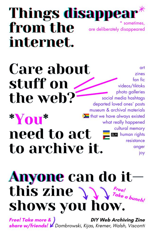 A poster promoting web archiving.  The top section says "Things disappear from the internet," with a small note explaining that sometimes things are deliberately removed. Below this, it asks "Care about stuff on the web?" with three pink lines pointing to a list of examples of things that might disappear: art, zines, fan fiction, videos/TikToks, photo galleries, social media hashtags, posts from deceased loved ones, museum and archival materials, and examples of cultural memory such as human rights resistance, joy, and anger. The next section states "You need to act to archive it." The bottom section says "Anyone can do it—this zine shows you how," with arrows pointing to the words "Free!" and "Take a bunch!"  The poster is titled "DIY Web Archiving Zine" and lists the authors' names: