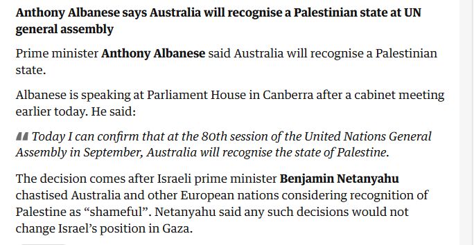 Anthony Albanese says Australia will recognise a Palestinian state at UN general assembly

Prime minister Anthony Albanese said Australia will recognise a Palestinian state.

Albanese is speaking at Parliament House in Canberra after a cabinet meeting earlier today. He said:

Today I can confirm that at the 80th session of the United Nations General Assembly in September, Australia will recognise the state of Palestine.

The decision comes after Israeli prime minister Benjamin Netanyahu chastised Australia and other European nations considering recognition of Palestine as “shameful”. Netanyahu said any such decisions would not change Israel’s position in Gaza.