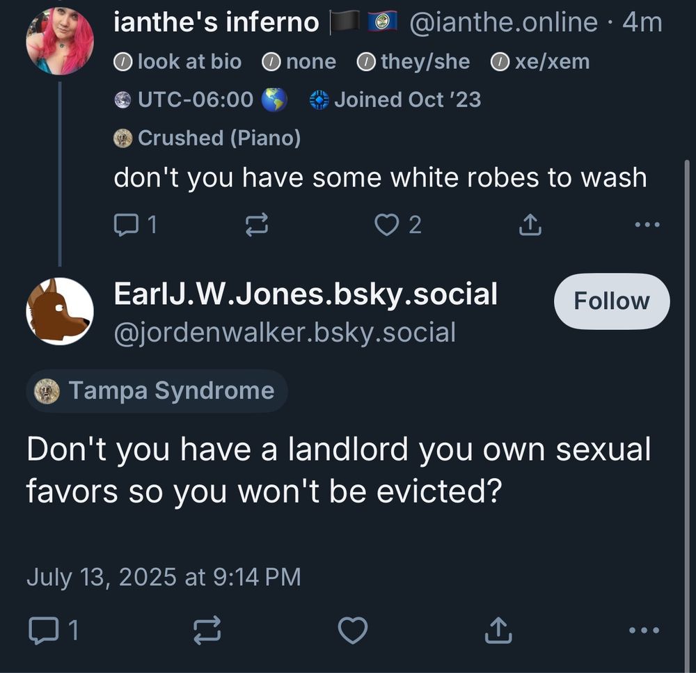 @ianthe.online skeeted:
don't you have some white robes to wash
to which @jordenwalker.bsky.social skeeted back with:
Don't you have a landlord you own sexual favors so you won't be evicted?