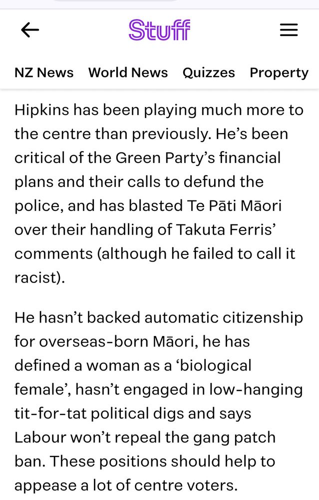 Screenshot of section of Stuff article that says

Hipkins has been playing much more to the centre than previously. He’s been critical of the Green Party’s financial plans and their calls to defund the police, and has blasted Te Pāti Māori over their handling of Takuta Ferris’ comments (although he failed to call it racist).

He hasn’t backed automatic citizenship for overseas-born Māori, he has defined a woman as a ‘biological female’, hasn’t engaged in low-hanging tit-for-tat political digs and says Labour won’t repeal the gang patch ban. These positions should help to appease a lot of centre voters.