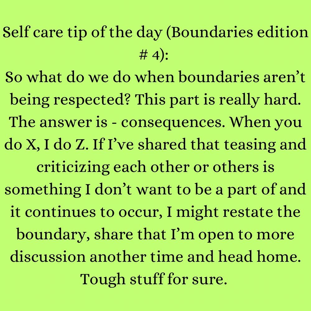 Text box reads: Self care tip of the day (Boundaries edition # 3): 
So what do we do when boundaries aren’t being respected? This part is really hard. The answer is - consequences. When you do X, I do Z. If I’ve shared that teasing and criticizing each other or others is something I don’t want to be a part of and it continues to occur, I might restate the boundary, share that I’m open to more discussion another time and head home. Tough stuff for sure. 