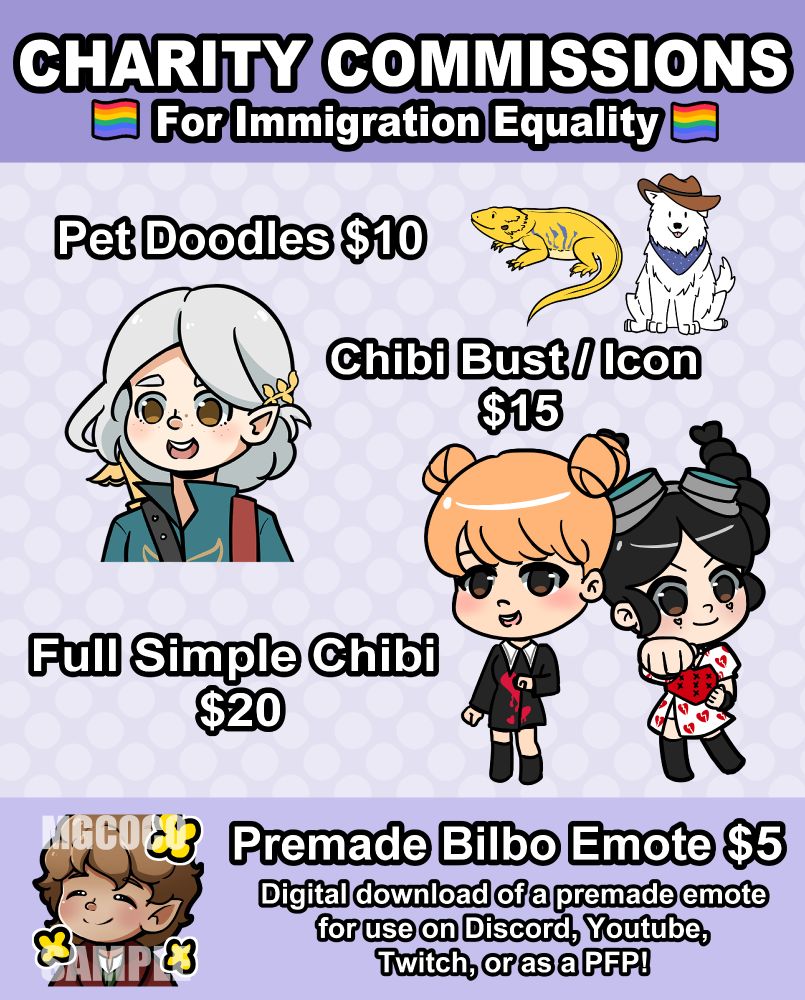 Commission sheet that says Charity Commissions for Immigration Equality
Pet doodles $10
Chibi Bust/Icon $15
Full Simple Chibi $20
Premade Bilbo Emote $20. Digital download of a premade emote for use on Discord, Youtube, Twitch, or as a PFP! 
