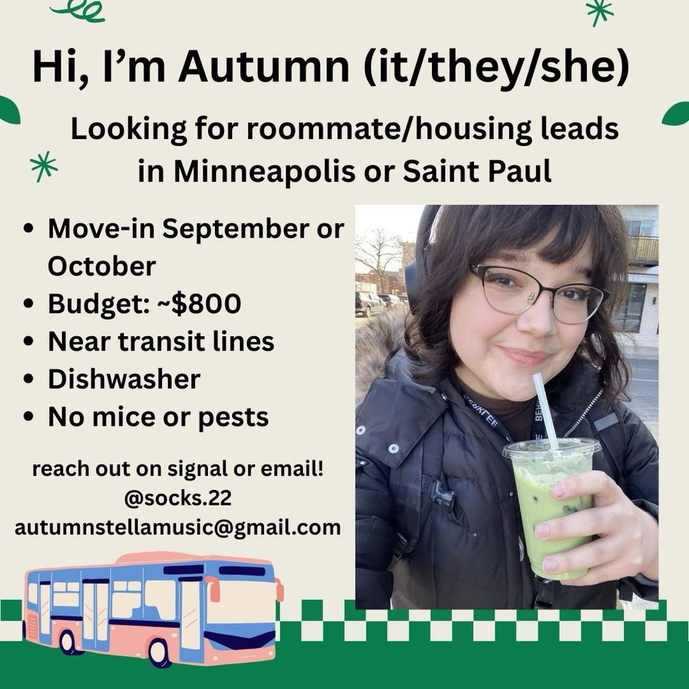 Hi, I’m Autumn (it/they/she)

Looking for roommate/housing leads in Minneapolis or Saint Paul

Move-in September or October
Budget ~$800
Near transit lines
Dishwasher
No mice or pests

reach out on signal or email!
@socks.22
autumnstellamusic@gmail.com