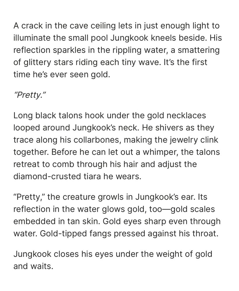 A crack in the cave ceiling lets in just enough light to illuminate the small pool Jungkook kneels beside. His reflection sparkles in the rippling water, a smattering of glittery stars riding each tiny wave. It’s the first time he’s ever seen gold.

“Pretty.”

Long black talons hook under the gold necklaces looped around Jungkook’s neck. He shivers as they trace along his collarbones, making the jewelry clink together. Before he can let out a whimper, the talons retreat to comb through his hair and adjust the diamond-crusted tiara he wears.

“Pretty,” the creature growls in Jungkook’s ear. Its reflection in the water glows gold, too—gold scales embedded in tan skin. Gold eyes sharp even through water. Gold-tipped fangs pressed against his throat. 

Jungkook closes his eyes under the weight of gold and waits.