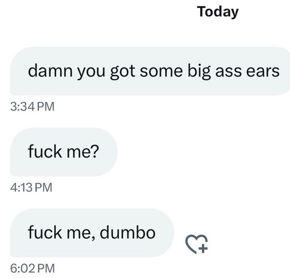Text messages over the course of 3 hours. The sender says:

damn you got some big ass ears

fuck me?

fuck me, dumbo