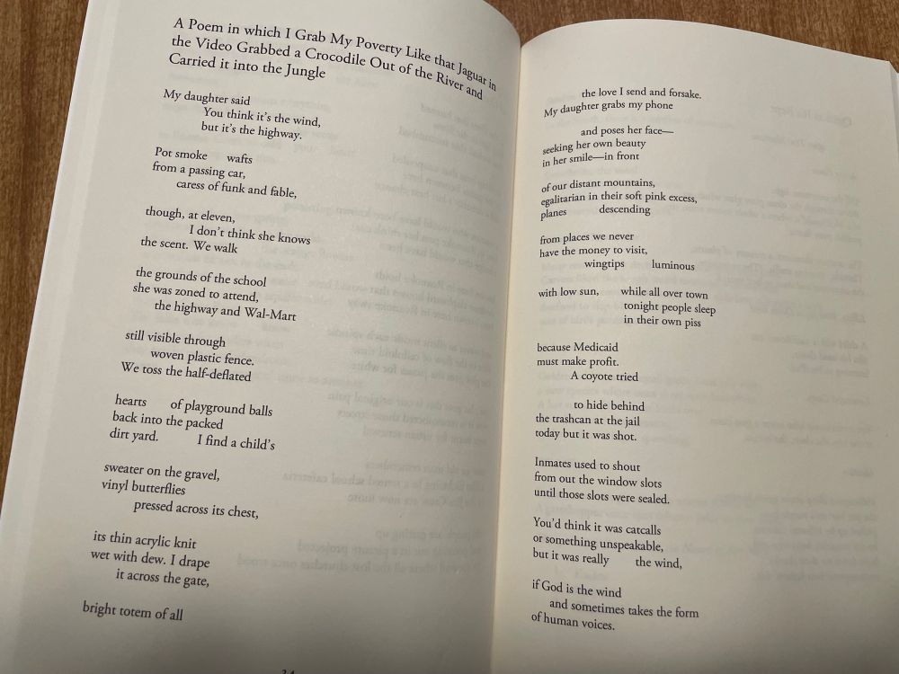 “A Poem in Which I Grab My Poverty Like that Jaguar in the Video Grabbed a Crocodile Out of the River and Carried It into the Jungle” by Annie Woodford. 

 My daughter said
           You think it’s the wind, 
           but it’s the highway.

Pot smoke       wafts 
from a passing car,
           caress of funk and fable,

though, at eleven,
           I don’t think she knows 
the scent. We walk

the grounds of the school 
she was zoned to attend,
      the highway and Walmart

still visible through 
      woven plastic fence.
We toss the half-deflated

hearts      of playground balls 
back into the packed
dirt yard.         I find a child’s

sweater on the gravel, 
vinyl butterflies
        pressed across its chest,

its thin acrylic knit 
wet with dew. I drape
        it across the gate,

bright totem of all
           the love I send and forsake.
My daughter grabs my phone

           and poses her face— 
seeking her own beauty
in her smile—in front

of our distant mountains, 
egalitarian in their soft pink excess,
planes         descending

from places we never 
have the money to visit,
           wingtips         luminous

with low sun,     while all over town
                          tonight people sleep 
                          in their own piss

because Medicaid 
must make profit.
           A coyote tried

           to hide behind 
the trashcan at the jail 
today but it was shot.

Inmates used to shout 
from out the window slots
until those slots were sealed.

You’d think it was catcalls 
or something unspeakable,
but it was really         the wind,

if God is the wind
        and sometimes takes the form 
of human voices. 