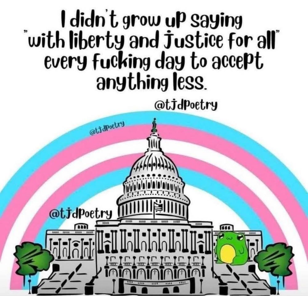 A drawing of the capitol building with a trans flag rainbow behind it, and the quote: "I didn't grow up saying 'with liberty and justice for all' every fucking day to accept anything less." Attributed to @tjdpoetry