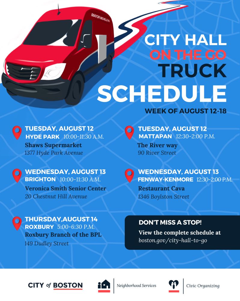 Graphic with text. CITY HALL ON THE GO TRUCK SCHEDULE Week of August 12–18 Tuesday, August 12 Hyde Park – 10:00–11:30 A.M. Shaws Supermarket, 1377 Hyde Park Avenue Mattapan – 12:30–2:00 P.M. The River Way, 90 River Street Wednesday, August 13 Brighton – 10:00–11:30 A.M. Veronica Smith Senior Center, 20 Chestnut Hill Avenue Fenway-Kenmore – 12:30–2:00 P.M. Restaurant Cava, 1346 Boylston Street Thursday, August 14 Roxbury – 5:00–6:30 P.M. Roxbury Branch of the BPL, 149 Dudley Street Bottom text: Don’t miss a stop! View the complete schedule at boston.gov/city-hall-to-go