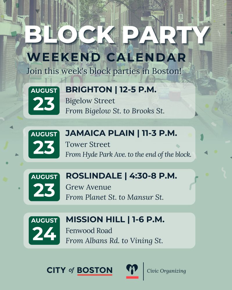 Graphic with text
BLOCK PARTY WEEKEND CALENDAR Join this week’s block parties in Boston!
AUGUST 23 – BRIGHTON | 12–5 P.M. Bigelow Street From Bigelow St. to Brooks St.
AUGUST 23 – JAMAICA PLAIN | 11–3 P.M. Tower Street From Hyde Park Ave. to the end of the block.
AUGUST 23 – ROSLINDALE | 4:30–8 P.M. Grew Avenue From Planet St. to Mansur St.
AUGUST 24 – MISSION HILL | 1–6 P.M. Fenwood Road From Albans Rd. to Vining St.

Logos: City of Boston and Civic Organizing.