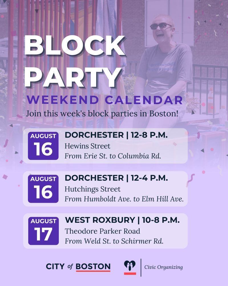 1. Graphic titled "Block Party Weekend Calendar." Subheading: "Join this week's block parties in Boston!"
* August 16 — Dorchester, 12–8 P.M., Hewins Street (From Erie St. to Columbia Rd.).
* August 16 — Dorchester, 12–4 P.M., Hutchings Street (From Humboldt Ave. to Elm Hill Ave.).
* August 17 — West Roxbury, 10–8 P.M., Theodore Parker Road (From Weld St. to Schirmer Rd.). 
Logos of the City of Boston and Civic Organizing at the bottom.